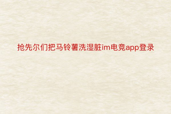 抢先尔们把马铃薯洗湿脏im电竞app登录