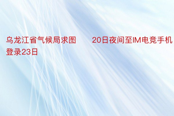 乌龙江省气候局求图　　20日夜间至IM电竞手机登录23日