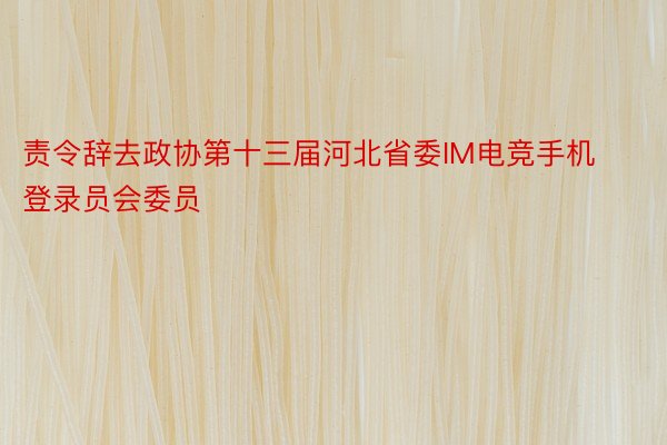 责令辞去政协第十三届河北省委IM电竞手机登录员会委员