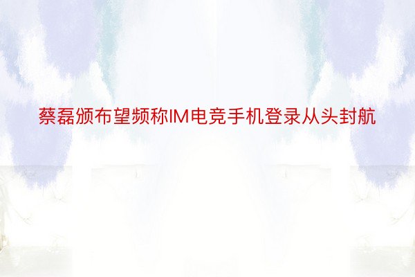 蔡磊颁布望频称IM电竞手机登录从头封航