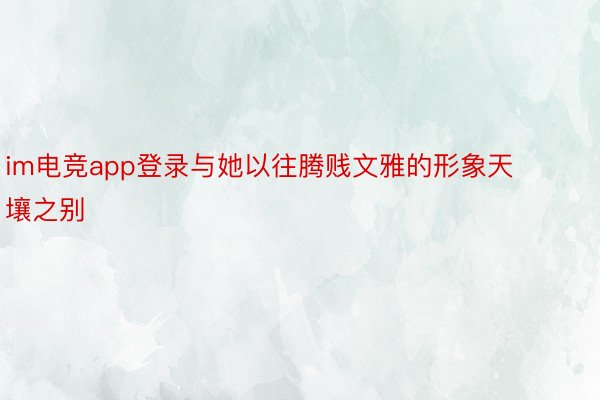 im电竞app登录与她以往腾贱文雅的形象天壤之别