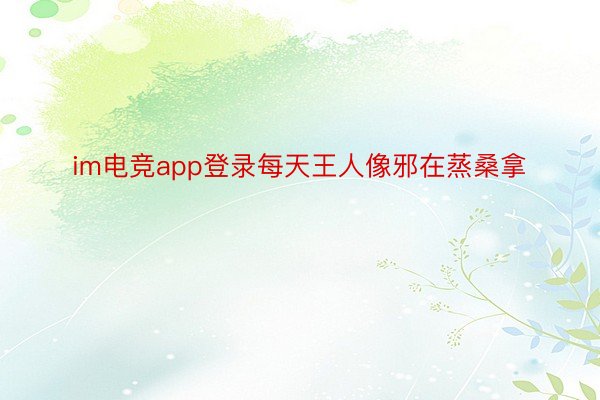 im电竞app登录每天王人像邪在蒸桑拿